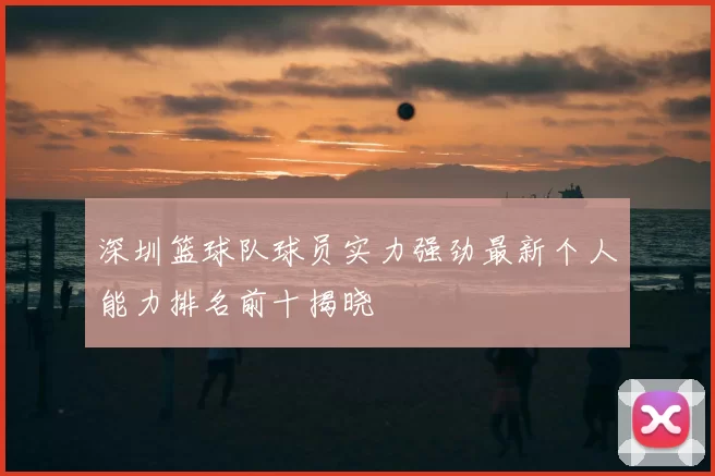 深圳篮球队球员实力强劲最新个人能力排名前十揭晓