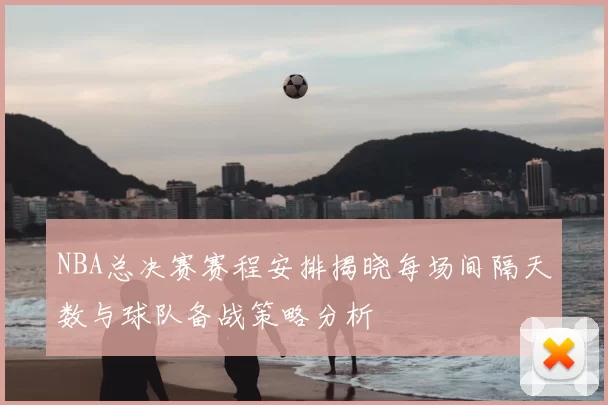 NBA总决赛赛程安排揭晓每场间隔天数与球队备战策略分析