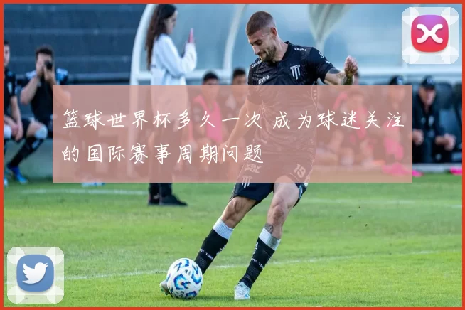 篮球世界杯多久一次 成为球迷关注的国际赛事周期问题