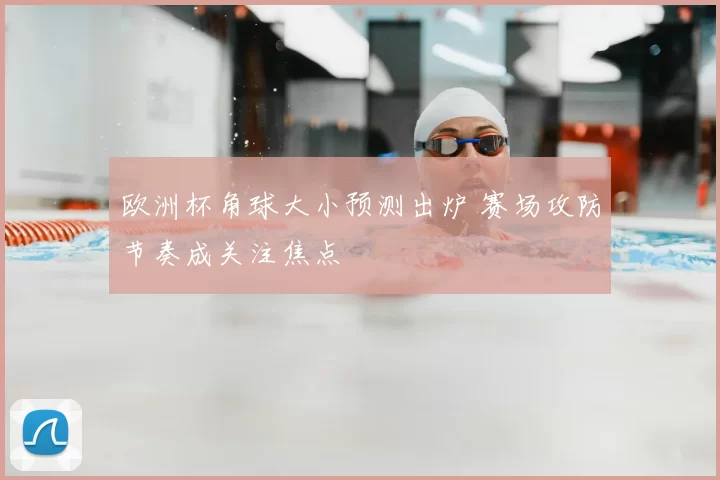 欧洲杯角球大小预测出炉 赛场攻防节奏成关注焦点