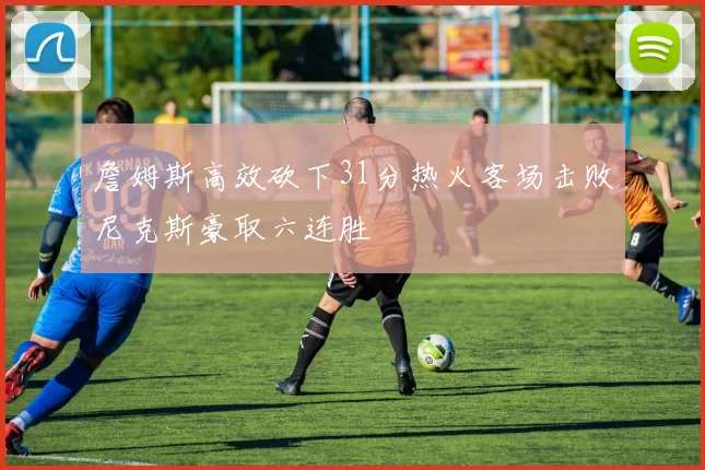 詹姆斯高效砍下31分热火客场击败尼克斯豪取六连胜