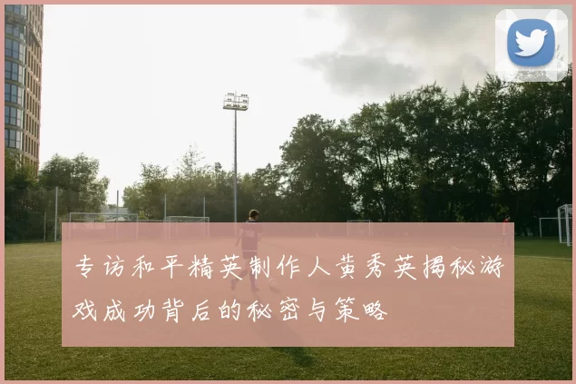 专访和平精英制作人黄秀英揭秘游戏成功背后的秘密与策略