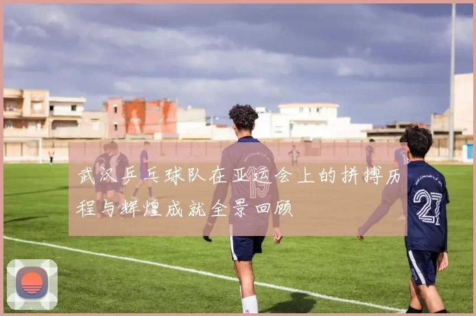 武汉乒乓球队在亚运会上的拼搏历程与辉煌成就全景回顾