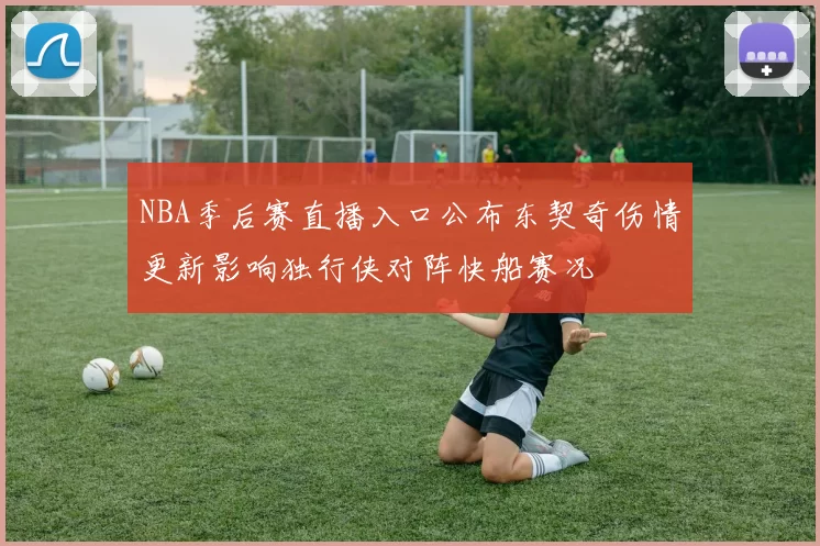 NBA季后赛直播入口公布东契奇伤情更新影响独行侠对阵快船赛况
