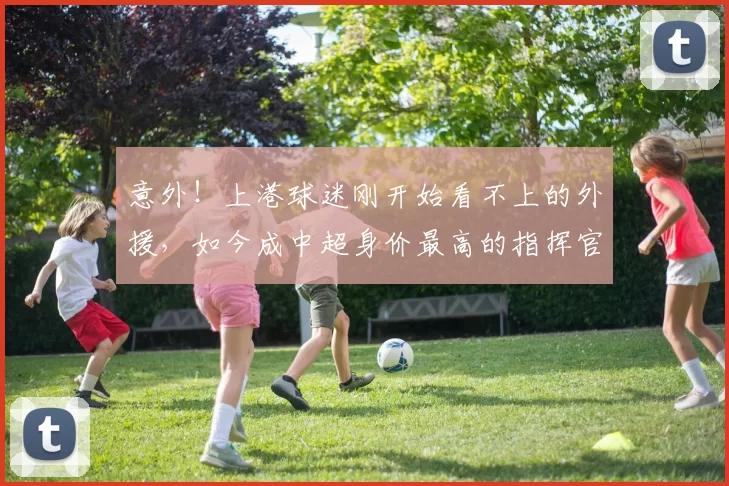 意外！上港球迷刚开始看不上的外援，如今成中超身价最高的指挥官_20260615100341