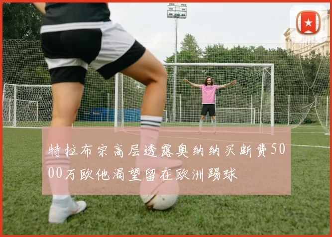 特拉布宗高层透露奥纳纳买断费5000万欧他渴望留在欧洲踢球