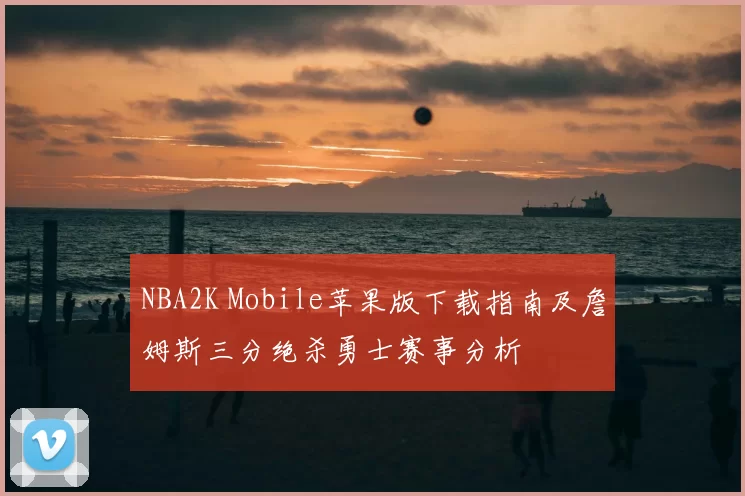 NBA2K Mobile苹果版下载指南及詹姆斯三分绝杀勇士赛事分析