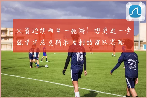 火箭连续两年一轮游!想更进一步就学学尼克斯和马刺的建队思路