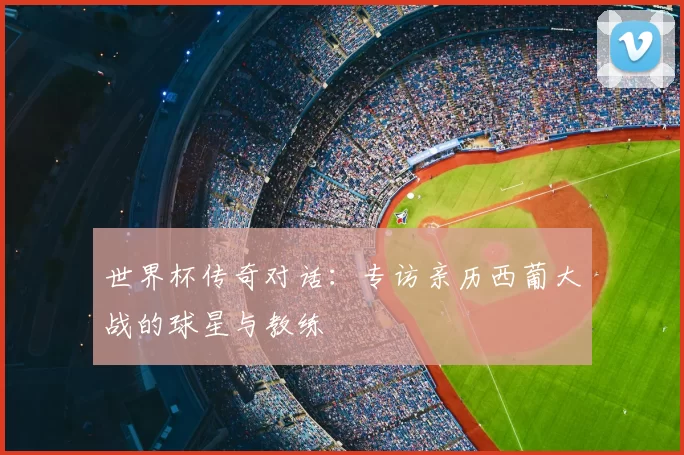 世界杯传奇对话：专访亲历西葡大战的球星与教练