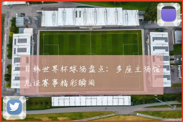 日韩世界杯球场盘点：多座主场馆见证赛事精彩瞬间