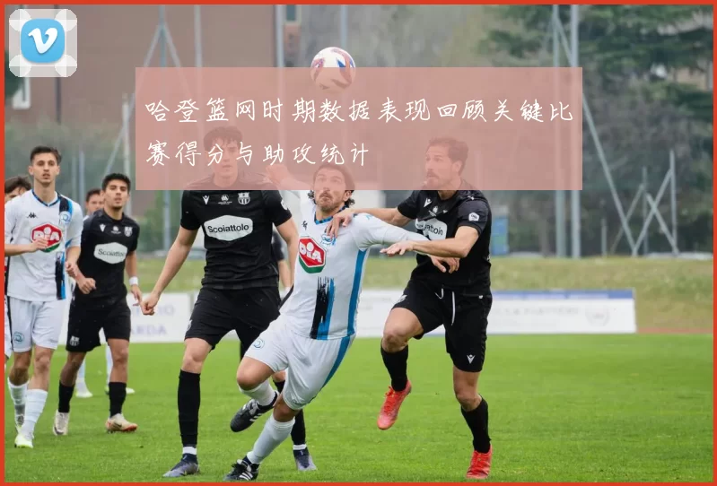 哈登篮网时期数据表现回顾关键比赛得分与助攻统计