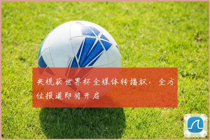 央视获世界杯全媒体转播权，全方位报道即将开启