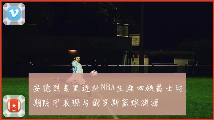 安德烈基里连科NBA生涯回顾爵士时期防守表现与俄罗斯篮球渊源