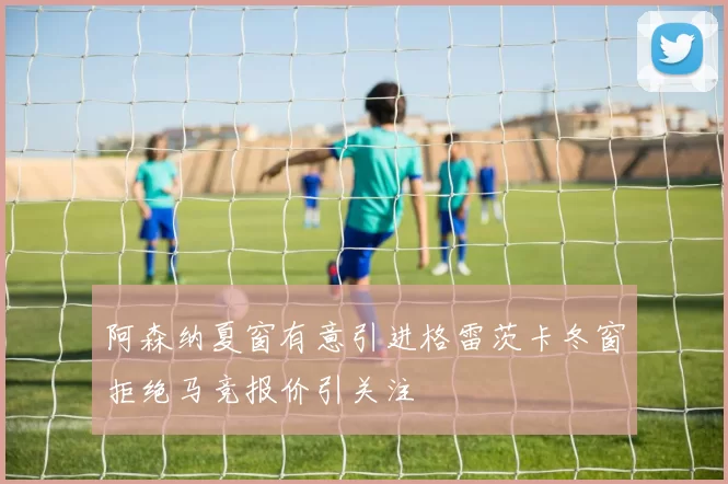 阿森纳夏窗有意引进格雷茨卡冬窗拒绝马竞报价引关注