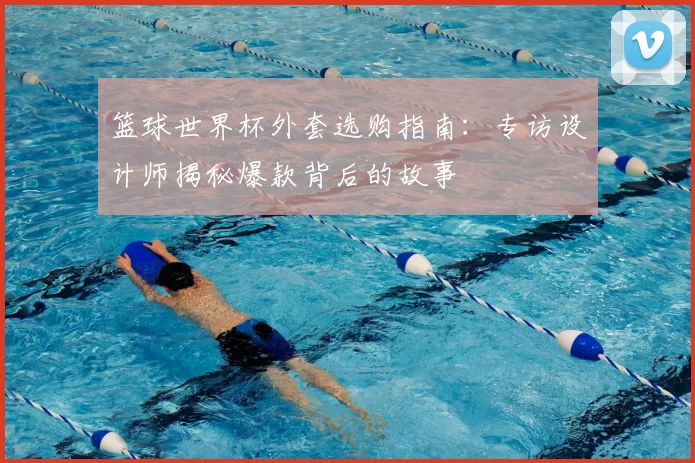 篮球世界杯外套选购指南：专访设计师揭秘爆款背后的故事