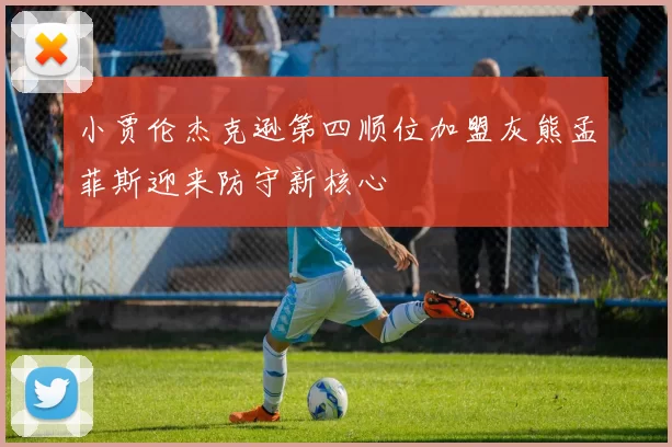 小贾伦杰克逊第四顺位加盟灰熊孟菲斯迎来防守新核心