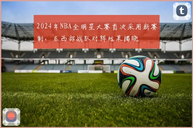 2024年NBA全明星大赛首次采用新赛制，东西部战队对阵结果揭晓
