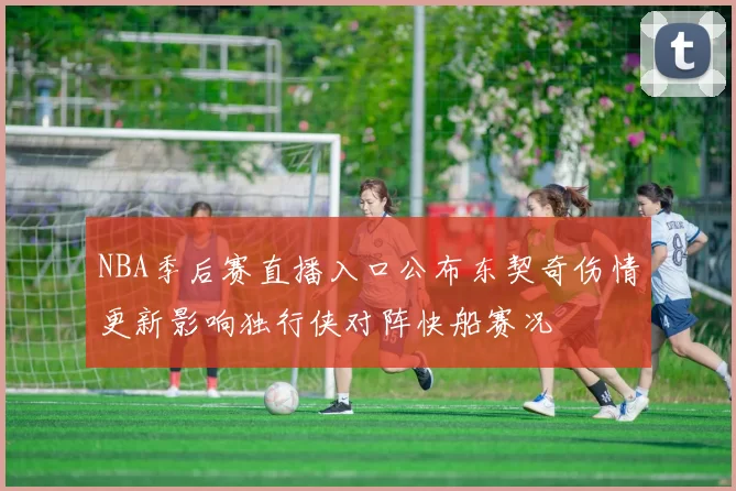 NBA季后赛直播入口公布东契奇伤情更新影响独行侠对阵快船赛况