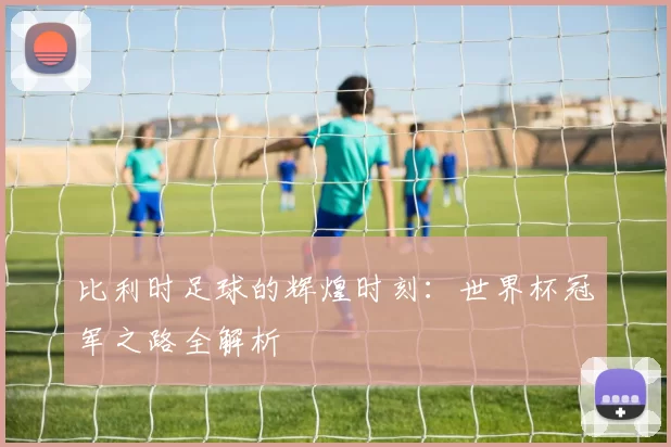 比利时足球的辉煌时刻:世界杯冠军之路全解析