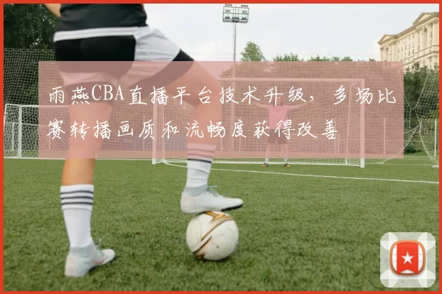 雨燕CBA直播平台技术升级，多场比赛转播画质和流畅度获得改善