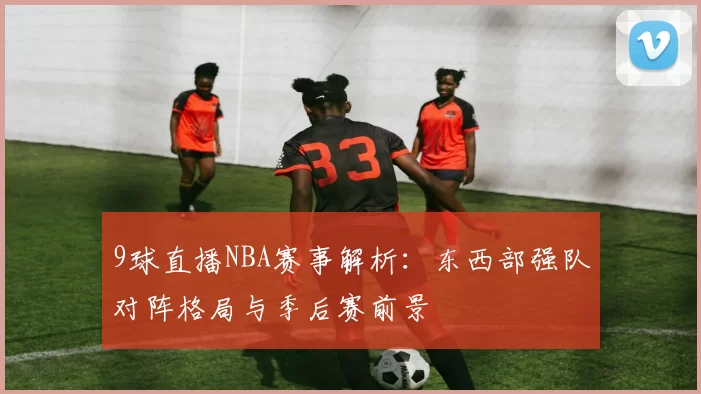 9球直播NBA赛事解析:东西部强队对阵格局与季后赛前景