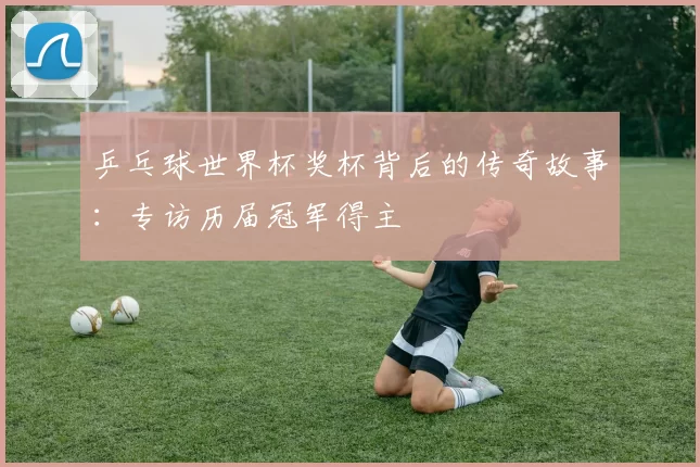 乒乓球世界杯奖杯背后的传奇故事：专访历届冠军得主