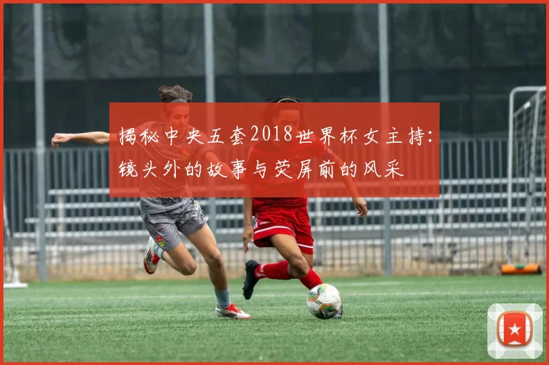 揭秘中央五套2018世界杯女主持:镜头外的故事与荧屏前的风采