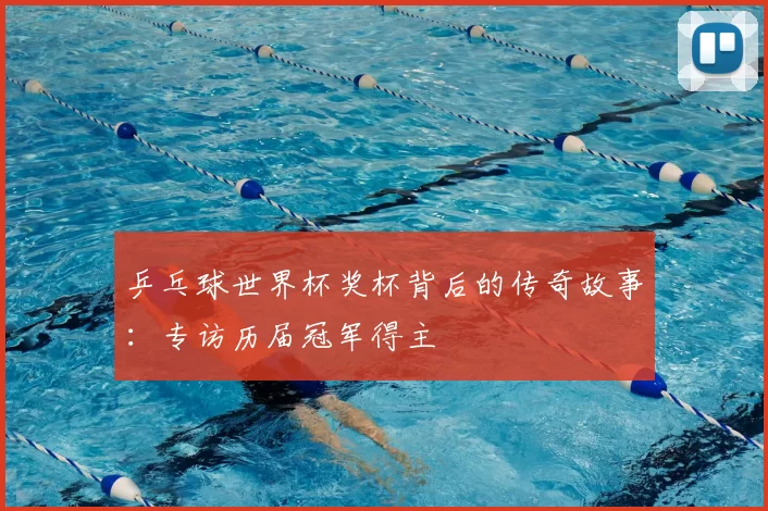 乒乓球世界杯奖杯背后的传奇故事：专访历届冠军得主