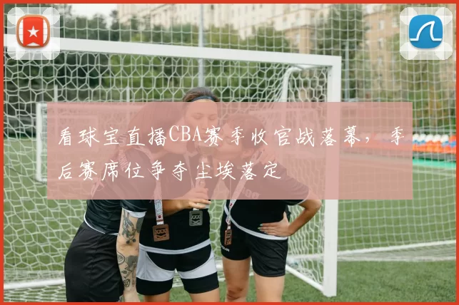 看球宝直播CBA赛季收官战落幕,季后赛席位争夺尘埃落定