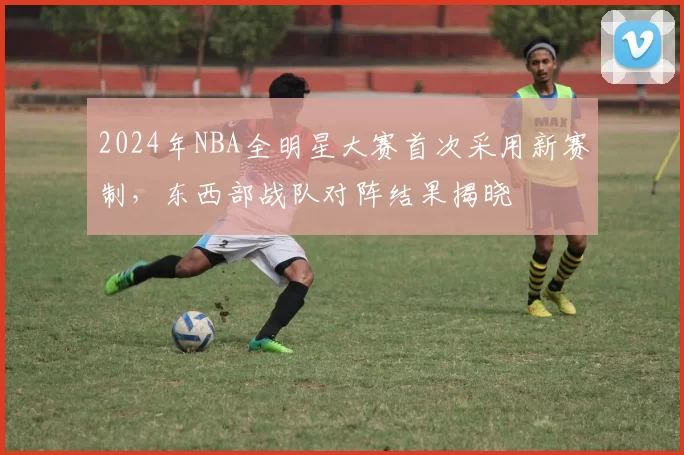 2024年NBA全明星大赛首次采用新赛制，东西部战队对阵结果揭晓