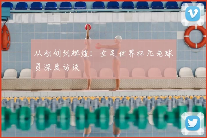 从初创到辉煌:女足世界杯元老球员深度访谈