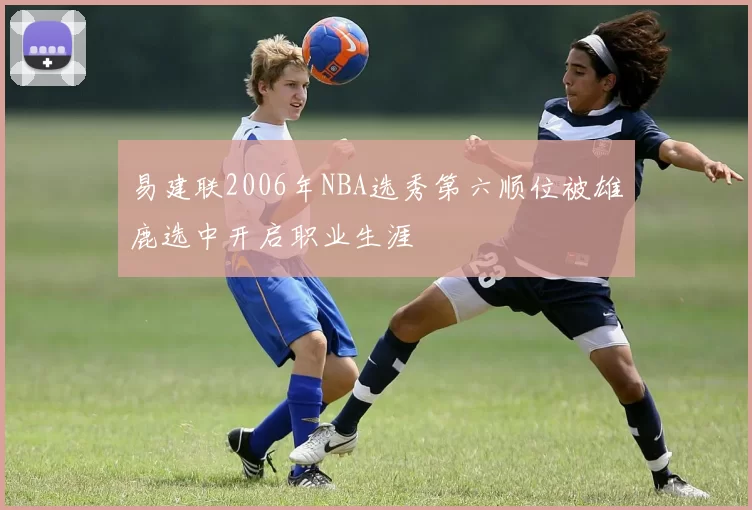 易建联2006年NBA选秀第六顺位被雄鹿选中开启职业生涯