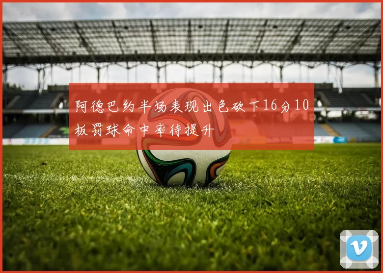 阿德巴约半场表现出色砍下16分10板罚球命中率待提升