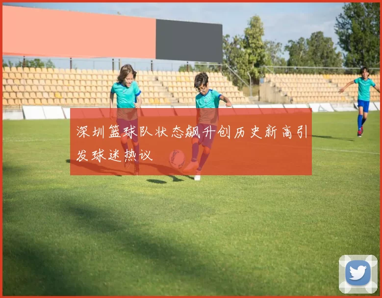 深圳篮球队状态飙升创历史新高引发球迷热议