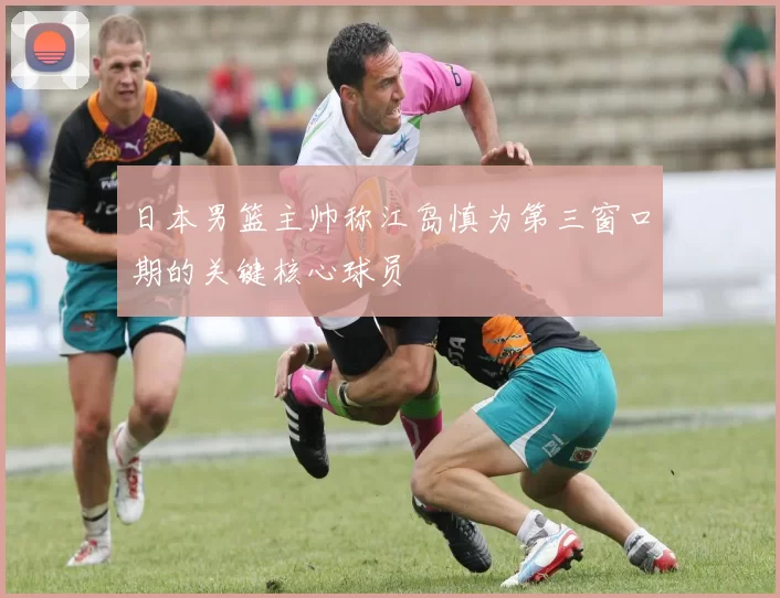 日本男篮主帅称江岛慎为第三窗口期的关键核心球员