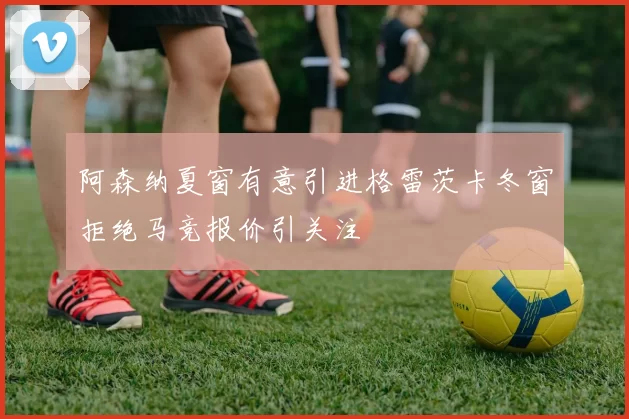 阿森纳夏窗有意引进格雷茨卡冬窗拒绝马竞报价引关注
