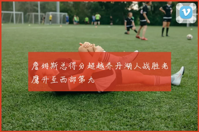 詹姆斯总得分超越乔丹湖人战胜老鹰升至西部第九