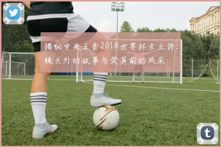 揭秘中央五套2018世界杯女主持：镜头外的故事与荧屏前的风采