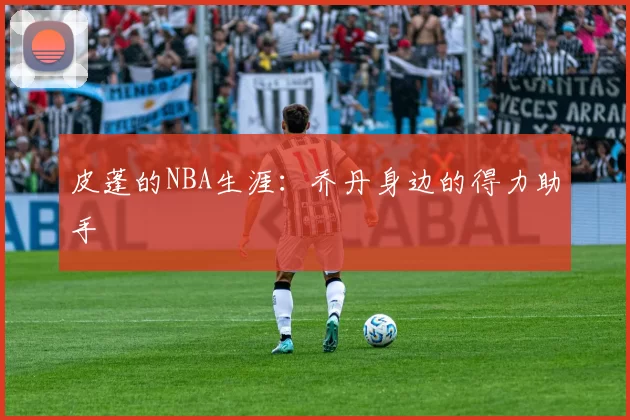 皮蓬的NBA生涯：乔丹身边的得力助手
