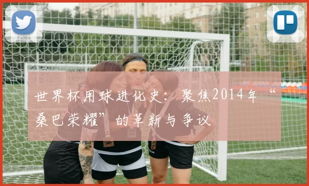 世界杯用球进化史:聚焦2014年“桑巴荣耀”的革新与争议