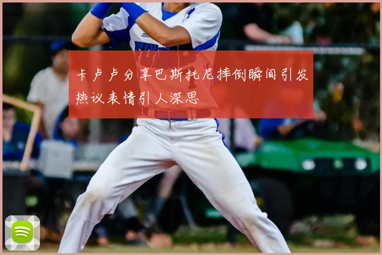 卡卢卢分享巴斯托尼摔倒瞬间引发热议表情引人深思