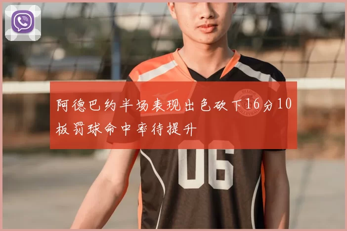阿德巴约半场表现出色砍下16分10板罚球命中率待提升