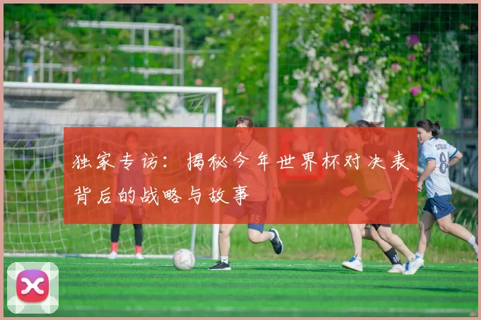 独家专访：揭秘今年世界杯对决表背后的战略与故事