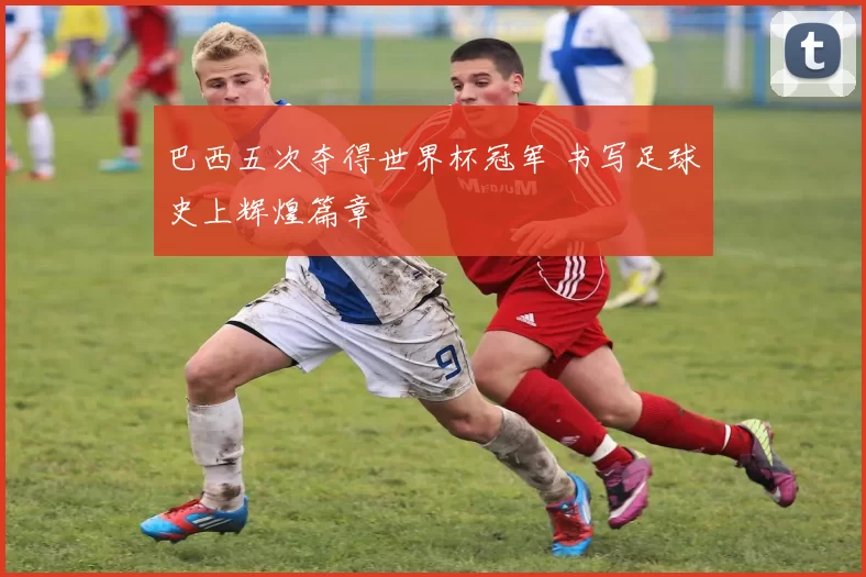 巴西五次夺得世界杯冠军 书写足球史上辉煌篇章