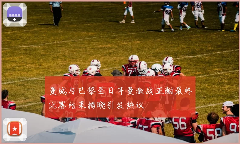 曼城与巴黎圣日耳曼激战正酣最终比赛结果揭晓引发热议