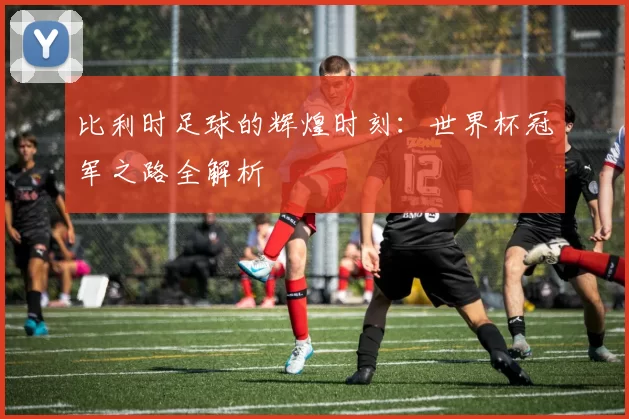 比利时足球的辉煌时刻：世界杯冠军之路全解析