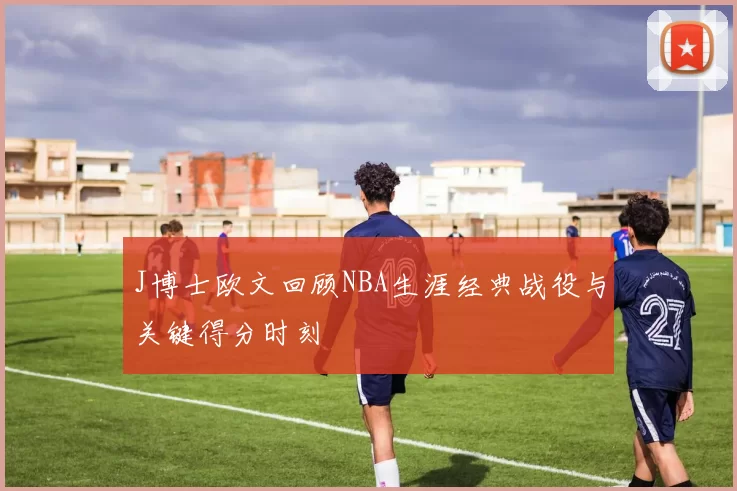 J博士欧文回顾NBA生涯经典战役与关键得分时刻