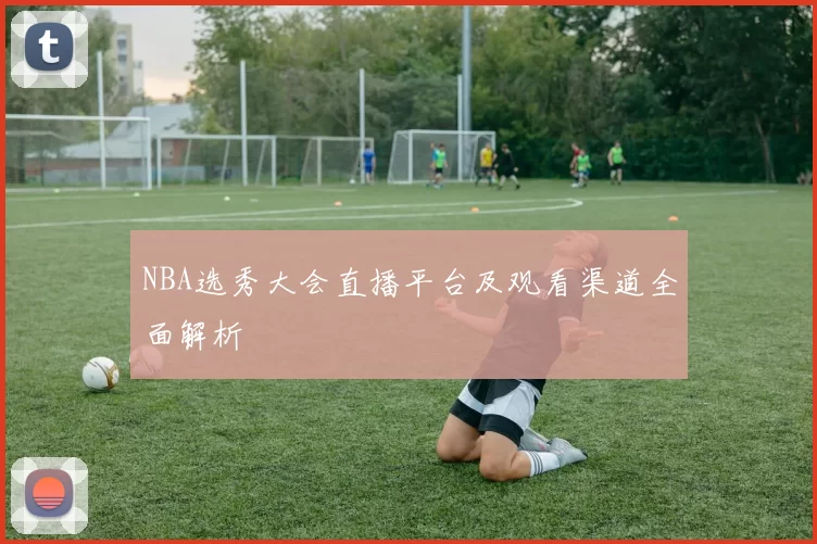 NBA选秀大会直播平台及观看渠道全面解析