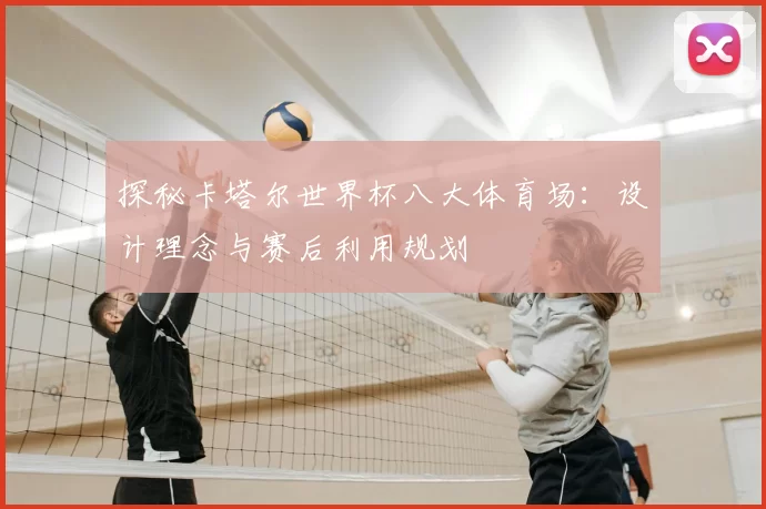 探秘卡塔尔世界杯八大体育场：设计理念与赛后利用规划