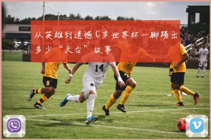 从英雄到遗憾 C罗世界杯一脚踢出多少“天台”故事